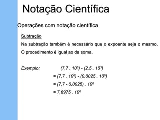 Operações com notação científica
Subtração
Na subtração também é necessário que o expoente seja o mesmo.
O procedimento é igual ao da soma.
Exemplo: (7,7 . 106) - (2,5 . 103)
= (7,7 . 106) - (0,0025 . 106)
= (7,7 - 0,0025) . 106
= 7,6975 . 106
Notação Científica
 