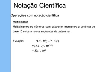 Operações com notação científica
Multiplicação
Multiplicamos os números sem expoente, mantemos a potência de
base 10 e somamos os expoentes de cada uma.
Exemplo: (4,3 . 103) . (7 . 102)
= (4,3 . 7) . 10(3+2)
= 30,1 . 105
Notação Científica
 