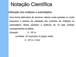 Notação Científica
Utilização dos múltiplos e submúltiplos
Uma forma alternativa de escrever valores muito grandes ou muito
pequenos é através da utilização dos símbolos de múltiplos ou
submúltiplos. Basta substituir a potência de 10 pelo símbolo
correspondente na tabela.
Exemplo: 5 . 103 m
na tabela, 103 equivale a k (quilo), então
5 . 103 m = 5 km
 