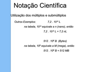 Notação Científica
Utilização dos múltiplos e submúltiplos
Outros Exemplos: 7,2 . 10-9 L
na tabela, 10-9 equivale a n (nano), então
7,2 . 10-9 L = 7,2 nL
512 . 106 B (Bytes)
na tabela, 106 equivale a M (mega), então
512 . 106 B = 512 MB
 