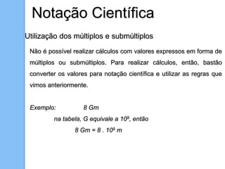 Notação Científica
Utilização dos múltiplos e submúltiplos
Não é possível realizar cálculos com valores expressos em forma de
múltiplos ou submúltiplos. Para realizar cálculos, então, bastão
converter os valores para notação científica e utilizar as regras que
vimos anteriormente.
Exemplo: 8 Gm
na tabela, G equivale a 109, então
8 Gm = 8 . 109 m
 