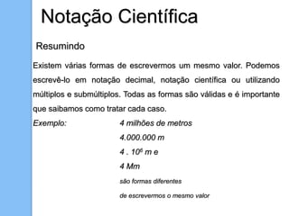 Notação Científica
Resumindo
Existem várias formas de escrevermos um mesmo valor. Podemos
escrevê-lo em notação decimal, notação científica ou utilizando
múltiplos e submúltiplos. Todas as formas são válidas e é importante
que saibamos como tratar cada caso.
Exemplo: 4 milhões de metros
4.000.000 m
4 . 106 m e
4 Mm
são formas diferentes
de escrevermos o mesmo valor
 