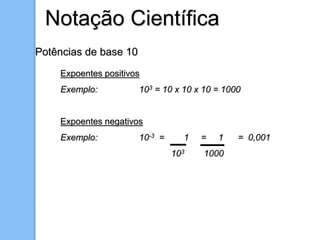 Notação Científica
Potências de base 10
Expoentes positivos
Exemplo: 103 = 10 x 10 x 10 = 1000
Expoentes negativos
Exemplo: 10-3 = 1 = 1 = 0,001
103 1000
 