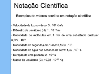 Notação Científica
Exemplos de valores escritos em notação científica
• Velocidade da luz no vácuo: 3 . 105 Km/s
• Diâmetro de um átomo (H): 1 . 10-10 m
• Quantidade de moléculas em 1 mol de uma substância qualquer:
6,022 . 1023
• Quantidade de segundos em 1 ano: 3,1536 . 107
• Quantidade de água nos oceanos da Terra: 1,35 . 1021 L
• Duração de uma piscada: 2 . 10-1 s
• Massa de um átomo (C): 19,92 . 10-27 Kg
 
