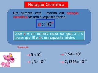 Um número está escrito em notação
científica se tem a seguinte forma:
10n
a
onde a é um número maior ou igual a 1 e
menor que 10 e n é um expoente inteiro.
Exemplos:
  7
5 10


 2
1
,3 10
  3
9,94 10


 5
2,1356 10
Notação Científica
 