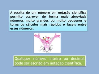 A escrita de um número em notação científica
permite escrever de forma mais abreviada
números muito grandes ou muito pequenos e
torna os cálculos mais rápidos e fáceis entre
esses números.
Qualquer número inteiro ou decimal
pode ser escrito em notação científica.
 
