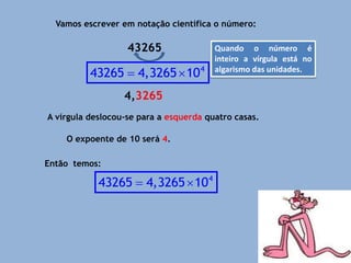 Vamos escrever em notação científica o número:
43265
4,3265
A vírgula deslocou-se para a esquerda quatro casas.
O expoente de 10 será 4.
Então temos:
4
43265 4,3265 10
 
Quando o número é
inteiro a vírgula está no
algarismo das unidades.
4
43265 4,3265 10
 
 