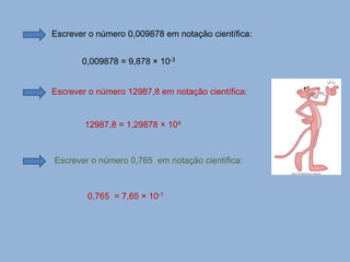 Escrever o número 0,009878 em notação científica:
0,009878 = 9,878 × 10-3
Escrever o número 12987,8 em notação científica:
12987,8 = 1,29878 × 104
Escrever o número 0,765 em notação científica:
0,765 = 7,65 × 10-1
 