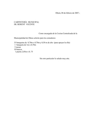 Oberá, 08 de febrero de 2007.-
CARPINTERÍA MUNICIPAL
SR. BERENT VICENTE
Como encargada de la Cocina Centralizada de la
Municipalidad de Obera solicito para los comedores:
35 banquetas de 0,70m x 0,70m y 0,50 m de alto (para apoyar la olla)
1 banqueta de 1m x 0,70m
5 mesas
10 bancos
1 puerta 2,05m x 0, 75
Sin otro particular lo saludo muy atte.