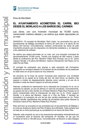 comunicaciónyprensamunicipal
Área de Movilidad
EL AYUNTAMIENTO ACOMETERÁ EL CARRIL BICI
DESDE EL MORLACO A LOS BAÑOS DEL CARMEN
Las obras, con una inversión municipal de 75.000 euros,
comenzarán mañana sábado y se estima que estén ejecutadas en
un mes
30/05/2014.- El concejal de Movilidad, Raúl López, ha anunciado hoy que el
Ayuntamiento de Málaga acometerá el tramo de carril bici a la altura de los
Baños del Carmen. Concretamente, mañana comenzarán las obras de este
importante proyecto que da respuesta a la demanda ciudadana y, en especial,
a los colectivos de ciclistas.
Se estima que estará terminado en un mes, con una inversión municipal de
aproximadamente 75.000 euros. Tendrá una longitud de 800 metros y parte
desde la confluencia del Pso. Marítimo Pablo Ruiz Picasso con la Av. pintor
Joaquín Sorolla, a la altura del Morlaco, hasta la intersección del Paseo con la
calle Pez de Plata.
El concejal ha subrayado que gracias a esta actuación del Consistorio
malagueño se consigue separar la circulación de las bicicletas de los peatones
en este tramo en el que la acera es muy estrecha.
Se enmarca en la línea de acción municipal para potenciar una movilidad
sostenible en la capital de la Costa del Sol. De esta forma, se destina más
espacio a modos de desplazamiento blandos como caminar y el uso de la
bicicleta a costa de reducir espacio al vehículo privado.
Además, conllevará la ralentización de la velocidad de circulación en la vía al
estrechar la calzada, ya que se elimina un carril de circulación. Concretamente,
se pasará de tres a dos carriles en el Paseo Marítimo Pablo Ruiz Picasso en el
tramo comprendido entre la intersección de éste con la Av. Pintor Joaquín
Sorolla, a la altura del Morlaco, hasta la c/ Pez de Plata. Y también se
procederá a la supresión de uno de los tres carriles existentes en Av. Pintor
Joaquín Sorolla, quedándose dos carriles de circulación para poder efectuar la
transición hacia el Pso. Marítimo Pablo Ruiz Picasso.
Este carril bici se encuadra en los acordados por el Ayuntamiento de Málaga y
la Junta de Andalucía dentro del Plan Andaluz de la Bicicleta. Cabe señalar que
se trata de un tramo parcial que se completará en el marco de dicho Plan.
Además, este proyecto se une a las actuaciones ejecutadas recientemente por
el Consistorio para el fomento del transporte en bicicleta, en las que ha
invertido en torno a 150.000 euros. Concretamente, se llevaron a cabo trabajos
www.malaga.eu +34 9519 26005 prensa@malaga.eu
 
