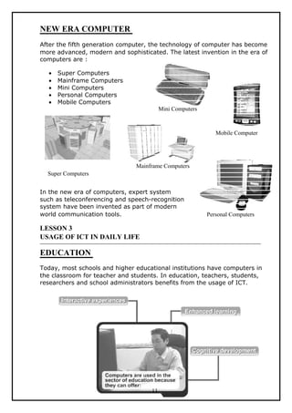 NEW ERA COMPUTER
After the fifth generation computer, the technology of computer has become
more advanced, modern and sophisticated. The latest invention in the era of
computers are :

  •   Super Computers
  •   Mainframe Computers
  •   Mini Computers
  •   Personal Computers
  •   Mobile Computers
                                         Mini Computers



                                                             Mobile Computer




                               Mainframe Computers
  Super Computers


In the new era of computers, expert system
such as teleconferencing and speech-recognition
system have been invented as part of modern
world communication tools.                                Personal Computers

LESSON 3
USAGE OF ICT IN DAILY LIFE

EDUCATION
Today, most schools and higher educational institutions have computers in
the classroom for teacher and students. In education, teachers, students,
researchers and school administrators benefits from the usage of ICT.




                                    11
 