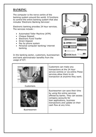 BANKING
The computer is the nerve centre of the
banking system around the world. It functions
to control the entire banking system that also
includes 'Electronic Banking Services'.

Electronic banking provides 24 hour services.
The services include :

  •   Automated Teller Machine (ATM)
  •   Cheque Deposit
  •   Electronic Fund Tranfer
  •   Direct Deposit
  •   Pay by phone system
  •   Personal computer banking/ internet
      banking


In the banking sector, customers, businessman
and bank administrator benefits from the
usage of ICT.


                                    Customers can make any
                                    transactions at the 24 hour
                                    service centres or via online.These
                                    services allow them to do
                                    transaction at anytime they want.



           Customers

                                    Businessmen can save their time
                                    by using the online services
                                    offered by banks. They can access
                                    company accounts for
                                    loan applications, business
                                    transactions and update on their
                                    cash flow at any time.

          Businessmen




                                     13
 