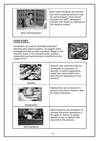 Bank administrators can oversee
                                         the entire banking activities such
                                         as reconciliations, inter-branch
                                         transactions (IBT), telegraphic
                                         transfer and others by referring to
                                         the banking system.



        Bank administrators



INDUSTRY
Computers are used to facilitate production
planning and control systems, to support chain
management and to help in product design in the
industrial sector.In the industrial sector ,workers,
researchers and administrator benefits from the
usage of ICT.


                                         Workers use machines that are
                                         connected to computers to
                                         operate. In some productions,
                                         robots are used to take over
                                         jobs that are dangerous to the
                                         workers.

               Workers

                                         Researchers use computers to
                                         analyse and collect research data
                                         for future reference.




             Researchers

                                         Administrators use computers to
                                         oversee the entire operations in
                                         the plant or factory to detect
                                         specific errors or defects that
                                         occurred in the process.


           Administrators


                                           14
 