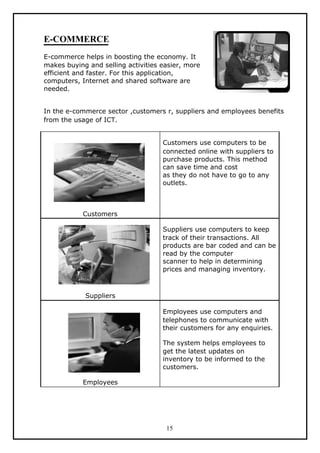 E-COMMERCE
E-commerce helps in boosting the economy. It
makes buying and selling activities easier, more
efficient and faster. For this application,
computers, Internet and shared software are
needed.


In the e-commerce sector ,customers r, suppliers and employees benefits
from the usage of ICT.


                                    Customers use computers to be
                                    connected online with suppliers to
                                    purchase products. This method
                                    can save time and cost
                                    as they do not have to go to any
                                    outlets.



            Customers

                                    Suppliers use computers to keep
                                    track of their transactions. All
                                    products are bar coded and can be
                                    read by the computer
                                    scanner to help in determining
                                    prices and managing inventory.



            Suppliers

                                    Employees use computers and
                                    telephones to communicate with
                                    their customers for any enquiries.

                                    The system helps employees to
                                    get the latest updates on
                                    inventory to be informed to the
                                    customers.

            Employees




                                     15
 