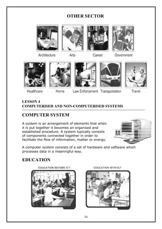 OTHER SECTOR




LESSON 4
COMPUTERISED AND NON-COMPUTERISED SYSTEMS

COMPUTER SYSTEM
A system is an arrangement of elements that when
it is put together it becomes an organised and
established procedure. A system typically consists
of components connected together in order to
facilitate the flow of information, matter or energy.

A computer system consists of a set of hardware and software which
processes data in a meaningful way.

EDUCATION




                                      16
 
