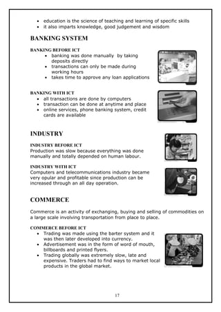 •   education is the science of teaching and learning of specific skills
  •   it also imparts knowledge, good judgement and wisdom

BANKING SYSTEM
BANKING BEFORE ICT
     • banking was done manually by taking
       deposits directly
     • transactions can only be made during
       working hours
     • takes time to approve any loan applications


BANKING WITH ICT
  • all transactions are done by computers
  • transaction can be done at anytime and place
  • online services, phone banking system, credit
    cards are available



INDUSTRY
INDUSTRY BEFORE ICT
Production was slow because everything was done
manually and totally depended on human labour.

INDUSTRY WITH ICT
Computers and telecommunications industry became
very opular and profitable since production can be
increased through an all day operation.


COMMERCE
Commerce is an activity of exchanging, buying and selling of commodities on
a large scale involving transportation from place to place.

COMMERCE BEFORE ICT
  • Trading was made using the barter system and it
    was then later developed into currency.
  • Advertisement was in the form of word of mouth,
    billboards and printed flyers.
  • Trading globally was extremely slow, late and
    expensive. Traders had to find ways to market local
    products in the global market.




                                       17
 