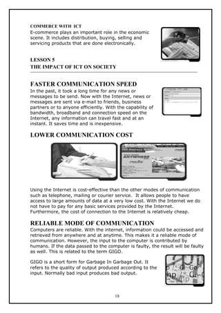 COMMERCE WITH ICT
E-commerce plays an important role in the economic
scene. It includes distribution, buying, selling and
servicing products that are done electronically.


LESSON 5
THE IMPACT OF ICT ON SOCIETY


FASTER COMMUNICATION SPEED
In the past, it took a long time for any news or
messages to be send. Now with the Internet, news or
messages are sent via e-mail to friends, business
partners or to anyone efficiently. With the capability of
bandwidth, broadband and connection speed on the
Internet, any information can travel fast and at an
instant. It saves time and is inexpensive.

LOWER COMMUNICATION COST




Using the Internet is cost-effective than the other modes of communication
such as telephone, mailing or courier service. It allows people to have
access to large amounts of data at a very low cost. With the Internet we do
not have to pay for any basic services provided by the Internet.
Furthermore, the cost of connection to the Internet is relatively cheap.

RELIABLE MODE OF COMMUNICATION
Computers are reliable. With the internet, information could be accessed and
retrieved from anywhere and at anytime. This makes it a reliable mode of
communication. However, the input to the computer is contributed by
humans. If the data passed to the computer is faulty, the result will be faulty
as well. This is related to the term GIGO.

GIGO is a short form for Garbage In Garbage Out. It
refers to the quality of output produced according to the
input. Normally bad input produces bad output.




                                       18
 