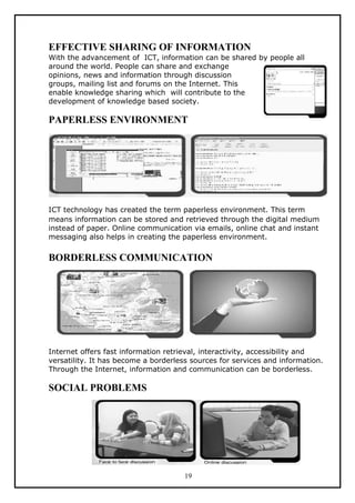 EFFECTIVE SHARING OF INFORMATION
With the advancement of ICT, information can be shared by people all
around the world. People can share and exchange
opinions, news and information through discussion
groups, mailing list and forums on the Internet. This
enable knowledge sharing which will contribute to the
development of knowledge based society.

PAPERLESS ENVIRONMENT




ICT technology has created the term paperless environment. This term
means information can be stored and retrieved through the digital medium
instead of paper. Online communication via emails, online chat and instant
messaging also helps in creating the paperless environment.


BORDERLESS COMMUNICATION




Internet offers fast information retrieval, interactivity, accessibility and
versatility. It has become a borderless sources for services and information.
Through the Internet, information and communication can be borderless.

SOCIAL PROBLEMS




                                      19
 