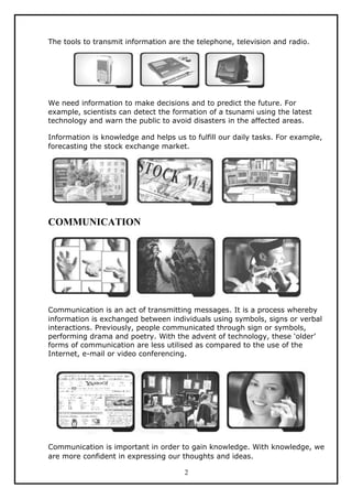 The tools to transmit information are the telephone, television and radio.




We need information to make decisions and to predict the future. For
example, scientists can detect the formation of a tsunami using the latest
technology and warn the public to avoid disasters in the affected areas.

Information is knowledge and helps us to fulfill our daily tasks. For example,
forecasting the stock exchange market.




COMMUNICATION




Communication is an act of transmitting messages. It is a process whereby
information is exchanged between individuals using symbols, signs or verbal
interactions. Previously, people communicated through sign or symbols,
performing drama and poetry. With the advent of technology, these ‘older’
forms of communication are less utilised as compared to the use of the
Internet, e-mail or video conferencing.




Communication is important in order to gain knowledge. With knowledge, we
are more confident in expressing our thoughts and ideas.

                                      2
 