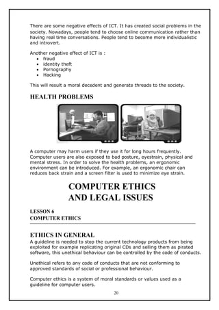 There are some negative effects of ICT. It has created social problems in the
society. Nowadays, people tend to choose online communication rather than
having real time conversations. People tend to become more individualistic
and introvert.

Another negative effect of ICT is :
  • fraud
  • identity theft
  • Pornography
  • Hacking

This will result a moral decedent and generate threads to the society.

HEALTH PROBLEMS




A computer may harm users if they use it for long hours frequently.
Computer users are also exposed to bad posture, eyestrain, physical and
mental stress. In order to solve the health problems, an ergonomic
environment can be introduced. For example, an ergonomic chair can
reduces back strain and a screen filter is used to minimize eye strain.


                 COMPUTER ETHICS
                 AND LEGAL ISSUES
LESSON 6
COMPUTER ETHICS


ETHICS IN GENERAL
A guideline is needed to stop the current technology products from being
exploited for example replicating original CDs and selling them as pirated
software, this unethical behaviour can be controlled by the code of conducts.

Unethical refers to any code of conducts that are not conforming to
approved standards of social or professional behaviour.

Computer ethics is a system of moral standards or values used as a
guideline for computer users.
                                      20
 