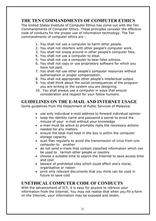 THE TEN COMMANDMENTS OF COMPUTER ETHICS
The United States Institute of Computer Ethics has come out with the Ten
Commandments of Computer Ethics. These principles consider the effective
code of conducts for the proper use of information technology. The Ten
commandments of computer ethics are :

        1. You shall not use a computer to harm other people.
        2. You shall not interfere with other people's computer work.
        3. You shall not snoop around in other people's computer files.
        4. You shall not use a computer to steal.
        5. You shall not use a computer to bear false witness.
        6. You shall not copy or use proprietary software for which you
           have not paid.
        7. You shall not use other people's computer resources without
           authorisation or proper compensation.
        8. You shall not appropriate other people's intellectual output.
        9. You shall think about the social consequences of the program
           you are writing or the system you are designing.
        10. You shall always use a computer in ways that ensure
           consideration and respect for your fellow humans.

GUIDELINES ON THE E-MAIL AND INTERNET USAGE
Some guidelines from the Department of Public Services of Malaysia:

        •    use only individual e-mail address to forward individual opinion
        •    keep the identity name and password a secret to avoid the
             misuse of your e-mail without your knowledge
        •    e-mail must be active to promptly reply the necessary actions
             needed for any matters
        •    ensure the total mail kept in the box is within the computer
             storage capacity
        •    scan files regularly to avoid the transmission of virus from one
             computer to another
        •    do not send e-mails that contain classified information which can
             be used to tarnish other people or country
        •    choose a suitable time to search the Internet to save access time
             and cost
        •    beware of prohibited sites which could affect one's moral,
             organisation or nation
        •    print only relevant documents that you think can be used in
             future to save cost

UNETHICAL COMPUTER CODE OF CONDUCTS
With the advancement of ICT, it is easy for anyone to retrieve your
information from the Internet. You may not realise that when you fill a form
on the Internet, your information may be exposed and stolen.



                                      21
 