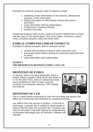 Examples of unethical computer code of conducts include:

         •   modifying certain information on the Internet, affecting the
             accuracy of the information
         •   selling information to other parties without the owner’s
             permission
         •   using information without authorization
         •   involvement in stealing software
         •   invasion of privacy

Intellectual property refers to any product of human intellect that is unique
and has value in the market place. This covers ideas, inventions, unique
name, computer program codes and many more.

ETHICAL COMPUTER CODE OF CONDUCTS
Examples of ethical computer code of conducts include:

         •   sending warning about viruses to other computer users
         •   asking permission before sending any business advertisements
             to others
         •   using information with authorization

LESSON 7
THE DIFFERENCES BETWEEN ETHICS AND LAW


DEFINITION OF ETHICS
In general, ethics is a moral philosophy where a
person makes a specific moral choice and sticks to
it. On the other hand, ethics in computing means
moral guidelines to refer to when using the
computer and computer networks. This includes
the Internet.


DEFINITION OF LAW
Law is a legal system comprising of rules and principles that govern the
affairs of a community and controlled by a political authority.

Law differs from one country to another. In the era of
technology, computer law is needed to clarify goods or
actions that fall under the computer law. Computer law
refers to all areas in law that requires an understanding
of computer technology such as hardware, software and
Internet.




                                       22
 