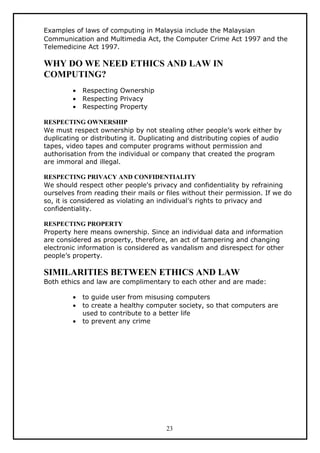 Examples of laws of computing in Malaysia include the Malaysian
Communication and Multimedia Act, the Computer Crime Act 1997 and the
Telemedicine Act 1997.

WHY DO WE NEED ETHICS AND LAW IN
COMPUTING?
         •   Respecting Ownership
         •   Respecting Privacy
         •   Respecting Property

RESPECTING OWNERSHIP
We must respect ownership by not stealing other people’s work either by
duplicating or distributing it. Duplicating and distributing copies of audio
tapes, video tapes and computer programs without permission and
authorisation from the individual or company that created the program
are immoral and illegal.

RESPECTING PRIVACY AND CONFIDENTIALITY
We should respect other people's privacy and confidentiality by refraining
ourselves from reading their mails or files without their permission. If we do
so, it is considered as violating an individual’s rights to privacy and
confidentiality.

RESPECTING PROPERTY
Property here means ownership. Since an individual data and information
are considered as property, therefore, an act of tampering and changing
electronic information is considered as vandalism and disrespect for other
people’s property.

SIMILARITIES BETWEEN ETHICS AND LAW
Both ethics and law are complimentary to each other and are made:

         •   to guide user from misusing computers
         •   to create a healthy computer society, so that computers are
             used to contribute to a better life
         •   to prevent any crime




                                       23
 
