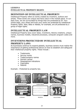 LESSON 8
INTELLECTUAL PROPERTY RIGHTS

DEFINITION OF INTELLECTUAL PROPERTY
Intellectual Property refers to works created by inventors, authors and
artists. These works are unique and have value in the market place. In our
daily lives, we are surrounded by things that are protected by IP. Your
school bags, your shoes and even your socks are protected by Intellectual
Property rights. Nike, Bata or Adidas, for example, are all protected by a
group of legal rights.

INTELLECTUAL PROPERTY LAW
Intellectual Property laws cover ideas, inventions, literary creations, unique
names, business models, industrial processes, computer program codes and
more.

INVENTIONS PROTECTED BY INTELLECTUAL
PROPERTY LAWS
As businesses continue to expand globally, business owners must realise the
importance of getting professional advice on how to establish and safeguard
their intellectual property rights. These include :

         •   Trademarks
         •   Service marks
         •   Trade/company names
         •   Domain names
         •   Geographical indications
         •   Copyrights
         •   Patents

Example : Protected by property law.




                                        25
 