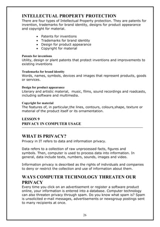 INTELLECTUAL PROPERTY PROTECTION
There are four types of Intellectual Property protection. They are patents for
invention, trademarks for brand identity, designs for product appearance
and copyright for material.

         •   Patents for inventions
         •   Trademarks for brand identity
         •   Design for product appearance
         •   Copyright for material

Patents for inventions
Utility, design or plant patents that protect inventions and improvements to
existing inventions

Trademarks for brand identity
Words, names, symbols, devices and images that represent products, goods
or services.

Design for product appearance
Literary and artistic material, music, films, sound recordings and roadcasts,
including software and multimedia.

Copyright for material
The features of, in particular,the lines, contours, colours,shape, texture or
material of the product itself or its ornamentation.

LESSON 9
PRIVACY IN COMPUTER USAGE


WHAT IS PRIVACY?
Privacy in IT refers to data and information privacy.

Data refers to a collection of raw unprocessed facts, figures and
symbols. Then, computer is used to process data into information. In
general, data include texts, numbers, sounds, images and video.

Information privacy is described as the rights of individuals and companies
to deny or restrict the collection and use of information about them.

WAYS COMPUTER TECHNOLOGY THREATEN OUR
PRIVACY
Every time you click on an advertisement or register a software product
online, your information is entered into a database. Computer technology
can also threaten privacy through spam. Do you know what spam is? Spam
is unsolicited e-mail messages, advertisements or newsgroup postings sent
to many recipients at once.


                                       26
 