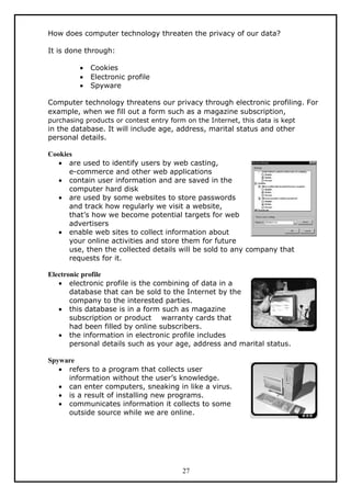How does computer technology threaten the privacy of our data?

It is done through:

         •   Cookies
         •   Electronic profile
         •   Spyware

Computer technology threatens our privacy through electronic profiling. For
example, when we fill out a form such as a magazine subscription,
purchasing products or contest entry form on the Internet, this data is kept
in the database. It will include age, address, marital status and other
personal details.

Cookies
   • are used to identify users by web casting,
      e-commerce and other web applications
   • contain user information and are saved in the
      computer hard disk
   • are used by some websites to store passwords
      and track how regularly we visit a website,
      that’s how we become potential targets for web
      advertisers
   • enable web sites to collect information about
      your online activities and store them for future
      use, then the collected details will be sold to any company that
      requests for it.

Electronic profile
   • electronic profile is the combining of data in a
       database that can be sold to the Internet by the
       company to the interested parties.
   • this database is in a form such as magazine
       subscription or product warranty cards that
       had been filled by online subscribers.
   • the information in electronic profile includes
       personal details such as your age, address and marital status.

Spyware
   • refers to a program that collects user
     information without the user’s knowledge.
   • can enter computers, sneaking in like a virus.
   • is a result of installing new programs.
   • communicates information it collects to some
     outside source while we are online.




                                         27
 