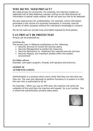 WHY DO WE NEED PRIVACY?
We need privacy for anonymity. For example, the Internet creates an
elaborate trail of data detailing a person surfing on the Web because all
information is stored inside cookies. We do not want our trail to be detected.

We also need privacy for confidentiality. For example, online information
generated in the course of a business transaction is routinely used for
a variety of other purposes without the individual’s knowledge or consent.

We do not want our private lives and habits exposed to third parties.

CAN PRIVACY BE PROTECTED?
Privacy can be protected by:

(a) Privacy law
The privacy laws in Malaysia emphasises on the following:
    • Security Services to review the security policy
    • Security Management to protect the resources
    • Security Mechanism to implement the required security services
    • Security Objects, the important entities within the system
        environment

(b) Utilities software
Example: anti-spam program, firewall, anti-spyware and antivirus.

LESSON 10
AUTHENTICATIONS


Authentication is a process where users verify that they are who they say
they are. The user who attempts to perform functions in a system is in fact
the user who is authorised to do so.

For Example : When you use an ATM card, the machine will verify the
validation of the card then the machine will request for a pin number. This
is where the authentication process takes place.




                                      28
 