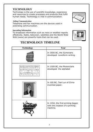 TECHNOLOGY
Technology is the use of scientific knowledge, experience
and resources to create processes and products that fulfill
human needs. Technology is vital in communication.

Aiding Communication
Telephone and fax machines are the devices used in
extending communication.

Spreading Information
To broadcast information such as news or weather reports
effectively. Radio, television, satellites and the World Wide
Web (www) are powerful tools that can be used.

        TECHNOLOGY TIMELINE
          Technology                                 Year

                                      In 3500 BC, the Sumerians
                                      developed cuneiform writing.




                                      In 1500 BC, the Phoenicians
                                      developed the alphabet




                                      In 105 BC, Tsai Lun of China
                                      invented paper.




                                      In 1454, the first printing began
                                      with the creation of a printing
                                      machine.




                                       3
 