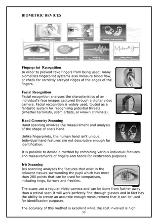 BIOMETRIC DEVICES




Fingerprint Recognition
In order to prevent fake fingers from being used, many
biometrics fingerprint systems also measure blood flow,
or check for correctly arrayed ridges at the edges of the
fingers.

Facial Recognition
Facial recognition analyses the characteristics of an
individual's face images captured through a digital video
camera. Facial recognition is widely used, touted as a
fantastic system for recognising potential threats
(whether terrorists, scam artists, or known criminals).

Hand Geometry Scanning
Hand scanning involves the measurement and analysis
of the shape of one's hand.

Unlike fingerprints, the human hand isn't unique.
Individual hand features are not descriptive enough for
identification.

It is possible to devise a method by combining various individual features
and measurements of fingers and hands for verification purposes.

Iris Scanning
Iris scanning analyses the features that exist in the
coloured tissues surrounding the pupil which has more
than 200 points that can be used for comparison,
including rings, furrows and freckles.

The scans use a regular video camera and can be done from further away
than a retinal scan.It will work perfectly fine through glasses and in fact has
the ability to create an accurate enough measurement that it can be used
for identification purposes.

The accuracy of this method is excellent while the cost involved is high.
                                      30
 