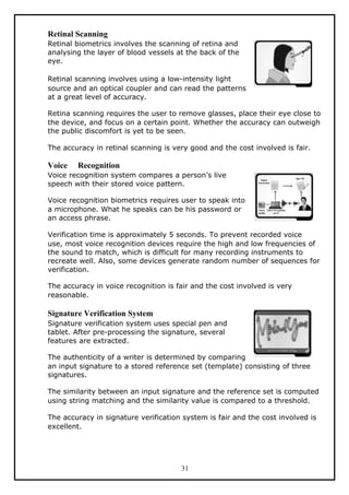 Retinal Scanning
Retinal biometrics involves the scanning of retina and
analysing the layer of blood vessels at the back of the
eye.

Retinal scanning involves using a low-intensity light
source and an optical coupler and can read the patterns
at a great level of accuracy.

Retina scanning requires the user to remove glasses, place their eye close to
the device, and focus on a certain point. Whether the accuracy can outweigh
the public discomfort is yet to be seen.

The accuracy in retinal scanning is very good and the cost involved is fair.

Voice   Recognition
Voice recognition system compares a person’s live
speech with their stored voice pattern.

Voice recognition biometrics requires user to speak into
a microphone. What he speaks can be his password or
an access phrase.

Verification time is approximately 5 seconds. To prevent recorded voice
use, most voice recognition devices require the high and low frequencies of
the sound to match, which is difficult for many recording instruments to
recreate well. Also, some devices generate random number of sequences for
verification.

The accuracy in voice recognition is fair and the cost involved is very
reasonable.

Signature Verification System
Signature verification system uses special pen and
tablet. After pre-processing the signature, several
features are extracted.

The authenticity of a writer is determined by comparing
an input signature to a stored reference set (template) consisting of three
signatures.

The similarity between an input signature and the reference set is computed
using string matching and the similarity value is compared to a threshold.

The accuracy in signature verification system is fair and the cost involved is
excellent.




                                      31
 