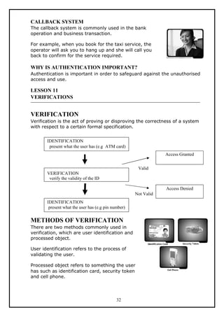CALLBACK SYSTEM
The callback system is commonly used in the bank
operation and business transaction.

For example, when you book for the taxi service, the
operator will ask you to hang up and she will call you
back to confirm for the service required.

WHY IS AUTHENTICATION IMPORTANT?
Authentication is important in order to safeguard against the unauthorised
access and use.

LESSON 11
VERIFICATIONS


VERIFICATION
Verification is the act of proving or disproving the correctness of a system
with respect to a certain formal specification.


       IDENTIFICATION
        present what the user has (e.g ATM card)
                                                                 Access Granted


                                                      Valid
       VERIFICATION
        verify the validity of the ID

                                                                 Access Denied
                                                     Not Valid
       IDENTIFICATION
        present what the user has (e.g pin number)

METHODS OF VERIFICATION
There are two methods commonly used in
verification, which are user identification and
processed object.

User identification refers to the process of
validating the user.

Processed object refers to something the user
has such as identification card, security token
and cell phone.




                                             32
 