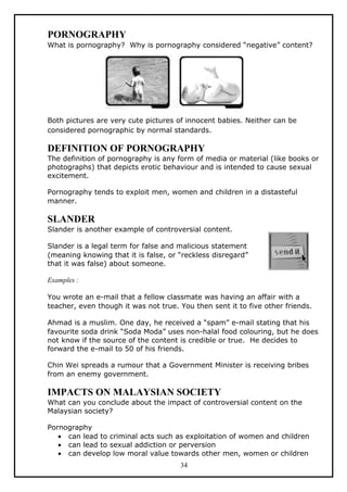PORNOGRAPHY
What is pornography? Why is pornography considered “negative” content?




Both pictures are very cute pictures of innocent babies. Neither can be
considered pornographic by normal standards.

DEFINITION OF PORNOGRAPHY
The definition of pornography is any form of media or material (like books or
photographs) that depicts erotic behaviour and is intended to cause sexual
excitement.

Pornography tends to exploit men, women and children in a distasteful
manner.

SLANDER
Slander is another example of controversial content.

Slander is a legal term for false and malicious statement
(meaning knowing that it is false, or “reckless disregard”
that it was false) about someone.

Examples :

You wrote an e-mail that a fellow classmate was having an affair with a
teacher, even though it was not true. You then sent it to five other friends.

Ahmad is a muslim. One day, he received a “spam” e-mail stating that his
favourite soda drink “Soda Moda” uses non-halal food colouring, but he does
not know if the source of the content is credible or true. He decides to
forward the e-mail to 50 of his friends.

Chin Wei spreads a rumour that a Government Minister is receiving bribes
from an enemy government.

IMPACTS ON MALAYSIAN SOCIETY
What can you conclude about the impact of controversial content on the
Malaysian society?

Pornography
   • can lead to criminal acts such as exploitation of women and children
   • can lead to sexual addiction or perversion
   • can develop low moral value towards other men, women or children
                                      34
 