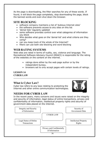 As the page is downloading, the filter searches for any of these words. If
found, it will block the page completely, stop downloading the page, block
the banned words and even shut down the browser.

SITE BLOCKING
   •   software company maintains a list of ‘dubious Internet sites’
   •   the software prevents access to any sites on this list
   •   ‘denial lists’ regularly updated
   •   some software provides control over what categories of information
       you block
   •   Who decides what goes on the ‘denial list’ and what criteria are they
       using?
   •   can you keep track of the whole of the Internet?
   •   filters can use both site blocking and word blocking

WEB RATING SYSTEMS
Web sites are rated in terms of nudity, sex, violence and language. The
Recreational Software Advisory Council (RSACI) is responsible for the rating
of the websites on the content on the internet.

           •   ratings done either by the web page author or by the
               independent bureau.
           •   browsers set to only accept pages with certain levels of ratings.

LESSON 14
CYBER LAW


What is Cyber Law?
Cyber law refers to any laws relating to protecting the
Internet and other online communication technologies.

NEEDS FOR CYBER LAW
In the recent years, many concerns and issues were raised on the integrity
and security of information, legal status of online transactions, privacy and
confidentiality of information, intellectual property rights and security of
government data placed on the Internet.

       Integrity and Security                                   Security of
           of Information                                     Government Data
                                    CYBER LAW

       Legal Status of Online                                Intellectual Property
           Transactions                                              Rights

                                Privacy and Confidentially
                                      of Information
                                           36
 