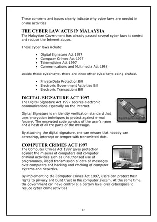 These concerns and issues clearly indicate why cyber laws are needed in
online activities.

THE CYBER LAW ACTS IN MALAYSIA
The Malaysian Government has already passed several cyber laws to control
and reduce the Internet abuse.

These cyber laws include:

         •   Digital Signature Act 1997
         •   Computer Crimes Act 1997
         •   Telemedicine Act 1997
         •   Communications and Multimedia Act 1998

Beside these cyber laws, there are three other cyber laws being drafted.

         •   Private Data Protection Bill
         •   Electronic Government Activities Bill
         •   Electronic Transactions Bill

DIGITAL SIGNATURE ACT 1997
The Digital Signature Act 1997 secures electronic
communications especially on the Internet.

Digital Signature is an identity verification standard that
uses encryption techniques to protect against e-mail
forgery. The encrypted code consists of the user’s name
and a hash of all the parts of the message.

By attaching the digital signature, one can ensure that nobody can
eavesdrop, intercept or temper with transmitted data.

COMPUTER CRIMES ACT 1997
The Computer Crimes Act 1997 gives protection
against the misuses of computers and computer
criminal activities such as unauthorised use of
programmes, illegal transmission of data or messages
over computers and hacking and cracking of computer
systems and networks.

By implementing the Computer Crimes Act 1997, users can protect their
rights to privacy and build trust in the computer system. At the same time,
the government can have control at a certain level over cyberspace to
reduce cyber crime activities.




                                       37
 