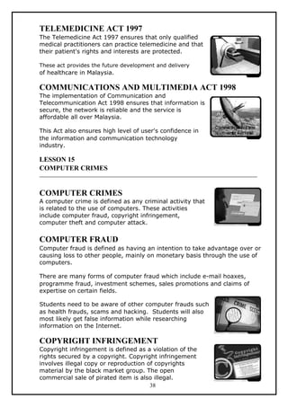 TELEMEDICINE ACT 1997
The Telemedicine Act 1997 ensures that only qualified
medical practitioners can practice telemedicine and that
their patient's rights and interests are protected.

These act provides the future development and delivery
of healthcare in Malaysia.

COMMUNICATIONS AND MULTIMEDIA ACT 1998
The implementation of Communication and
Telecommunication Act 1998 ensures that information is
secure, the network is reliable and the service is
affordable all over Malaysia.

This Act also ensures high level of user's confidence in
the information and communication technology
industry.

LESSON 15
COMPUTER CRIMES


COMPUTER CRIMES
A computer crime is defined as any criminal activity that
is related to the use of computers. These activities
include computer fraud, copyright infringement,
computer theft and computer attack.


COMPUTER FRAUD
Computer fraud is defined as having an intention to take advantage over or
causing loss to other people, mainly on monetary basis through the use of
computers.

There are many forms of computer fraud which include e-mail hoaxes,
programme fraud, investment schemes, sales promotions and claims of
expertise on certain fields.

Students need to be aware of other computer frauds such
as health frauds, scams and hacking. Students will also
most likely get false information while researching
information on the Internet.

COPYRIGHT INFRINGEMENT
Copyright infringement is defined as a violation of the
rights secured by a copyright. Copyright infringement
involves illegal copy or reproduction of copyrights
material by the black market group. The open
commercial sale of pirated item is also illegal.
                                       38
 