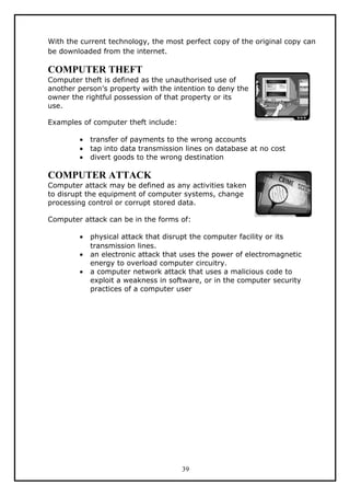 With the current technology, the most perfect copy of the original copy can
be downloaded from the internet.

COMPUTER THEFT
Computer theft is defined as the unauthorised use of
another person’s property with the intention to deny the
owner the rightful possession of that property or its
use.

Examples of computer theft include:

        •   transfer of payments to the wrong accounts
        •   tap into data transmission lines on database at no cost
        •   divert goods to the wrong destination

COMPUTER ATTACK
Computer attack may be defined as any activities taken
to disrupt the equipment of computer systems, change
processing control or corrupt stored data.

Computer attack can be in the forms of:

        •   physical attack that disrupt the computer facility or its
            transmission lines.
        •   an electronic attack that uses the power of electromagnetic
            energy to overload computer circuitry.
        •   a computer network attack that uses a malicious code to
            exploit a weakness in software, or in the computer security
            practices of a computer user




                                      39
 