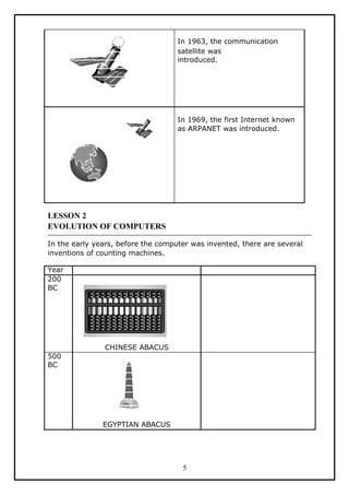 In 1963, the communication
                                    satellite was
                                    introduced.




                                    In 1969, the first Internet known
                                    as ARPANET was introduced.




LESSON 2
EVOLUTION OF COMPUTERS

In the early years, before the computer was invented, there are several
inventions of counting machines.

Year
200
BC




               CHINESE ABACUS
500
BC




               EGYPTIAN ABACUS




                                     5
 