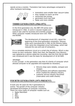 signals across a resister. Transistors had many advantages compared to
other hardware technology.

                              •       transistors were smaller than vacuum tubes
                              •       they needed no warm up time
                              •       consumed less energy
                              •       generated much less heat
                              •       faster and more reliable

  THIRD GENERATION (1964-1971)
  In the third generation era, the IBM 370 series were
  introduced in 1964. It came in several models and
  sizes.It was used for business and scientific programs.
  Other computer models introduced were CDC 7600
  and B2500.

                   The development of integrated circuit (IC), signal the
                   beginning of the third generation computers. Silicone
                   chips were manufactured in 1961 at the Silicone Valley.
                   Then came the integrated circuit technology, which had
                   reduced the size and cost of computers.

  It is a complete electronic circuit on a small chip of silicone. Which is also
  known as semi conductor. Other than that, the Magnetic Core Memory
  was replaced by a device called the microchip. Also the first 256 bit RAM
  was introduced and it was the basis for development of 1K bit RAM.

  Advantages
  A new concept in this generation was that of a family of computer which
  allowed computer to be upgraded and expanded as necessary.

                                  •    Silicone chips were reliable, compact and
                                       cheaper.
                                  •    Sold hardware and software separately
                                       which created the software industry.
                                  •    customer service industry flourished
                                       (reservation and credit checks)


FOURTH GENERATION (1971-PRESENT)
It took only 55 years for the 4 generations to
evolve. The growth of the computer industry
developed technologies of computer inventions.
There are many types of computer models such as:
    • Apple Macintosh
    • IBM
    • DELL
    • ACER
                                           9
 