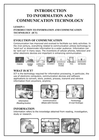 INTRODUCTION
TO INFORMATION AND
COMMUNICATION TECHNOLOGY
LESSON 1
INTRODUCTION TO INFORMATION AND COMMUNICATION
TECHNOLOGY (ICT)
EVOLUTION OF COMMUNICATION
Communication has improved and evolved to facilitate our daily activities. In
the 21st century, everything related to communication utilizes technology to
‘send out’ or disseminate information to a wider audience. Information can
be ‘sent out’ in many ways. The inventions of cellular phones, television and
other electronic devices are important in enhancing communication.
WHAT IS ICT?
ICT is the technology required for information processing, in particular, the
use of electronic computers, communication devices and software
applications to convert, store, protect, process, transmit and retrieve
information from anywhere, anytime.
INFORMATION
Information refers to the knowledge obtained from reading, investigation,
study or research.
1
 
