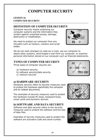 COMPUTER SECURITY
LESSON 16
COMPUTER SECURITY
DEFINITION OF COMPUTER SECURITY
Computer security means protecting our
computer systems and the information they
contain against unwanted access, damage,
destruction or modification.
We need to protect our computer from any
intruders such as hackers, crackers and script
kiddie.
We do not want strangers to read our e-mail, use our computer to
attack other systems, send forged e-mail from our computer, or examine
personal information stored on our computer such as financial statements.
TYPES OF COMPUTER SECURITY
Three types of computer security are:
a) hardware security
b) software security/data security
c) network security
a) HARDWARE SECURITY
Hardware security refers to security measures used
to protect the hardware specifically the computer
and its related documents.
The examples of security measures used to protect
the hardware include PC-locks, keyboard-locks,
smart cards and biometric devices.
b) SOFTWARE AND DATA SECURITY
Software and data security refers to the security
measures used to protect the software and the loss
of data files.
Examples of security measures used to protect the
software are activation code and serial number.
40
 