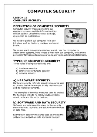COMPUTER SECURITY
LESSON 16
COMPUTER SECURITY

DEFINITION OF COMPUTER SECURITY
Computer security means protecting our
computer systems and the information they
contain against unwanted access, damage,
destruction or modification.

We need to protect our computer from any
intruders such as hackers, crackers and script
kiddie.
We do not want strangers to read our e-mail, use our computer to
attack other systems, send forged e-mail from our computer, or examine
personal information stored on our computer such as financial statements.

TYPES OF COMPUTER SECURITY
Three types of computer security are:
a) hardware security
b) software security/data security
c) network security

a) HARDWARE SECURITY

Hardware security refers to security measures used
to protect the hardware specifically the computer
and its related documents.
The examples of security measures used to protect
the hardware include PC-locks, keyboard-locks,
smart cards and biometric devices.

b) SOFTWARE AND DATA SECURITY
Software and data security refers to the security
measures used to protect the software and the loss
of data files.
Examples of security measures used to protect the
software are activation code and serial number.

40

 