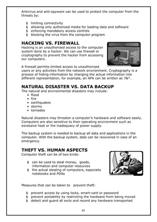 Antivirus and anti-spyware can be used to protect the computer from the
threats by:
§
§
§
§

limiting connectivity
allowing only authorised media for loading data and software
enforcing mandatory access controls
blocking the virus from the computer program

HACKING VS. FIREWALL

Hacking is an unauthorised access to the computer
system done by a hacker. We can use firewall or
cryptography to prevent the hacker from accessing
our computers.
A firewall permits limited access to unauthorised
users or any activities from the network environment. Cryptography is a
process of hiding information by changing the actual information into
different representation, for example, an APA can be written as 7&*.

NATURAL DISASTER VS. DATA BACKUP
The natural and environmental disasters may include:
• flood
• fire
• earthquakes
• storms
• tornados

Natural disasters may threaten a computer’s hardware and software easily.
Computers are also sensitive to their operating environment such as
excessive heat or the inadequacy of power supply.
The backup system is needed to backup all data and applications in the
computer. With the backup system, data can be recovered in case of an
emergency.

THEFT VS. HUMAN ASPECTS

Computer theft can be of two kinds:
§
§

can be used to steal money, goods,
information and computer resources
the actual stealing of computers, especially
notebooks and PDAs

Measures that can be taken to
§
§
§

prevent theft:

prevent access by using locks, smart-card or password
prevent portability by restricting the hardware from being moved
detect and guard all exits and record any hardware transported
49

 