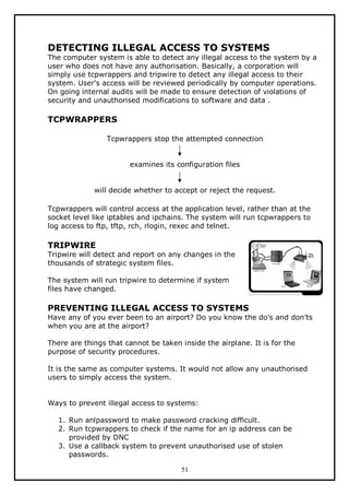 DETECTING ILLEGAL ACCESS TO SYSTEMS

The computer system is able to detect any illegal access to the system by a
user who does not have any authorisation. Basically, a corporation will
simply use tcpwrappers and tripwire to detect any illegal access to their
system. User's access will be reviewed periodically by computer operations.
On going internal audits will be made to ensure detection of violations of
security and unauthorised modifications to software and data .

TCPWRAPPERS
Tcpwrappers stop the attempted connection
examines its configuration files
will decide whether to accept or reject the request.
Tcpwrappers will control access at the application level, rather than at the
socket level like iptables and ipchains. The system will run tcpwrappers to
log access to ftp, tftp, rch, rlogin, rexec and telnet.

TRIPWIRE

Tripwire will detect and report on any changes in the
thousands of strategic system files.
The system will run tripwire to determine if system
files have changed.

PREVENTING ILLEGAL ACCESS TO SYSTEMS
Have any of you ever been to an airport? Do you know the do’s and don’ts
when you are at the airport?
There are things that cannot be taken inside the airplane. It is for the
purpose of security procedures.
It is the same as computer systems. It would not allow any unauthorised
users to simply access the system.
Ways to prevent illegal access to systems:
1. Run anlpassword to make password cracking difficult.
2. Run tcpwrappers to check if the name for an ip address can be
provided by DNC
3. Use a callback system to prevent unauthorised use of stolen
passwords.
51

 