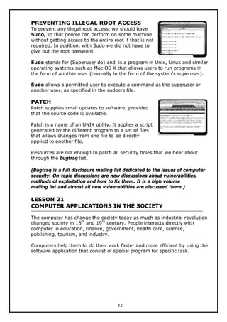 PREVENTING ILLEGAL ROOT ACCESS
To prevent any illegal root access, we should have
Sudo, so that people can perform on some machine
without getting access to the entire root if that is not
required. In addition, with Sudo we did not have to
give out the root password.
Sudo stands for (Superuser do) and is a program in Unix, Linux and similar
operating systems such as Mac OS X that allows users to run programs in
the form of another user (normally in the form of the system's superuser).
Sudo allows a permitted user to execute a command as the superuser or
another user, as specified in the sudoers file.

PATCH
Patch supplies small updates to software, provided
that the source code is available.
Patch is a name of an UNIX utility. It applies a script
generated by the different program to a set of files
that allows changes from one file to be directly
applied to another file.
Resources are not enough to patch all security holes that we hear about
through the bugtraq list.
(Bugtraq is a full disclosure mailing list dedicated to the issues of computer
security. On-topic discussions are new discussions about vulnerabilities,
methods of exploitation and how to fix them. It is a high volume
mailing list and almost all new vulnerabilities are discussed there.)

LESSON 21
COMPUTER APPLICATIONS IN THE SOCIETY
The computer has change the society today as much as industrial revolution
changed society in 18th and 19th century. People interacts directly with
computer in education, finance, government, health care, science,
publishing, tourism, and industry.
Computers help them to do their work faster and more efficient by using the
software application that consist of special program for specific task.

52

 