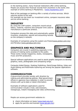 In the banking sector, many financial institutions offer online banking.
People can access their financial records from anywhere in the world. One
example of online banking is Maybank2u. (www.maybank2u.com)
Most of the packages on banking offer a variety of online services. Which
requires access to the web.
For example we can track our investment online, compare insurance rates
and do online banking.

INDUSTRY

By using the CAM system, computers record actual
labour, material, machine and computer time used to
manufacture a particular product.
Computers process this data and automatically update
inventory, production, payroll and accounting records
on the company’s network.
Examples of companies using this system are Proton(www.proton.com.my)
and Perodua (www.perodua.com.my).

GRAPHICS AND MULTIMEDIA

Computers are crucial in publishing especially in the
process of making works available to the public.
These works include magazines, books, newspapers,
music and film production.
Special software applications are used to assist graphic designers to develop
graphics, texts, photographs and composing songs.
Computer-Aided Design, Desktop Publishing, Paint/Image Editing, Video and
Audio Editing and Multimedia Authoring are among the popular applications
software.

COMMUNICATION

A government provides society with direction by
making and administering policies. Most government
offices or agencies have websites in order to provide
citizens with up-to-date or latest information.
Examples of software applications used for
communication include e-mail, web browsers,
newsgroups, instant messaging and video conferencing.

People can access government websites to:
§
§

check information on taxes (www.hasil.org.my)
apply for permits and licenses (www.jpj.gov.my)
55

 