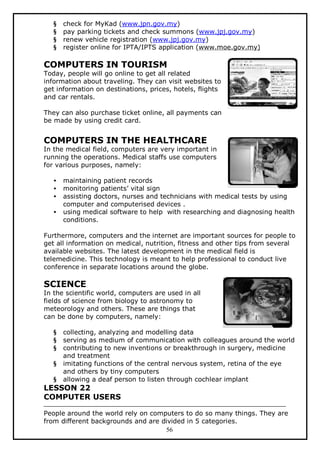 §
§
§
§

check for MyKad (www.jpn.gov.my)
pay parking tickets and check summons (www.jpj.gov.my)
renew vehicle registration (www.jpj.gov.my)
register online for IPTA/IPTS application (www.moe.gov.my)

COMPUTERS IN TOURISM

Today, people will go online to get all related
information about traveling. They can visit websites to
get information on destinations, prices, hotels, flights
and car rentals.
They can also purchase ticket online, all payments can
be made by using credit card.

COMPUTERS IN THE HEALTHCARE

In the medical field, computers are very important in
running the operations. Medical staffs use computers
for various purposes, namely:
•
•
•
•

maintaining patient records
monitoring patients’ vital sign
assisting doctors, nurses and technicians with medical tests by using
computer and computerised devices .
using medical software to help with researching and diagnosing health
conditions.

Furthermore, computers and the internet are important sources for people to
get all information on medical, nutrition, fitness and other tips from several
available websites. The latest development in the medical field is
telemedicine. This technology is meant to help professional to conduct live
conference in separate locations around the globe.

SCIENCE

In the scientific world, computers are used in all
fields of science from biology to astronomy to
meteorology and others. These are things that
can be done by computers, namely:
§
§
§
§
§

collecting, analyzing and modelling data
serving as medium of communication with colleagues around the world
contributing to new inventions or breakthrough in surgery, medicine
and treatment
imitating functions of the central nervous system, retina of the eye
and others by tiny computers
allowing a deaf person to listen through cochlear implant

LESSON 22
COMPUTER USERS
People around the world rely on computers to do so many things. They are
from different backgrounds and are divided in 5 categories.
56

 